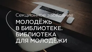 Секционное заседание «Молодёжь в библиотеке. Библиотека для молодёжи»