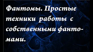 Фантомы. Простые техники работы с собственными фантомами.