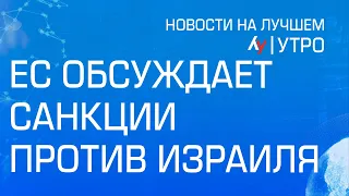 ЕС обсуждает санкции против Израиля  утренний выпуск новостей на Лучшем радио от 28 мая 2024