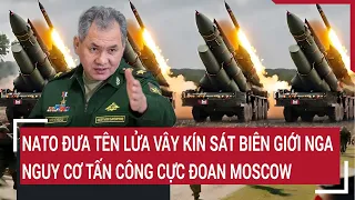 Điểm nóng thế giới: NATO đưa tên lửa vây kín biên giới Nga, nguy cơ tấn công cực đoan Moscow