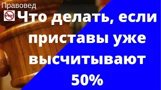 ЧТО ДЕЛАТЬ, ЕСЛИ ПРИСТАВЫ УЖЕ ВЫСЧИТЫВАЮТ 50%?