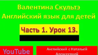 ВАЛЕНТИНА СКУЛЬТЭ  АНГЛИЙСКИЙ ЯЗЫК ДЛЯ ДЕТЕЙ  ЧАСТЬ 1  УРОК  13