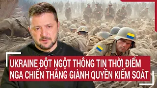 Điểm nóng thế giới: Ukraine đột ngột thông tin thời điểm Nga chiến thắng giành quyền kiểm soát