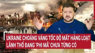 Điểm nóng thế giới: Ukraine choáng váng tốc độ mất loạt lãnh thổ, đang 'phi mã’ chưa từng có