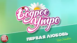 БОДРОЕ УТРО ❀ ПЕСНИ ДЛЯ ХОРОШЕГО НАСТРОЕНИЯ ❀ ПЕРВАЯ ЛЮБОВЬ ❀ ИГОРЬ МАЕВСКИЙ