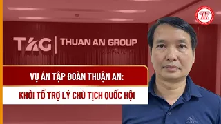 Vụ án Tập đoàn Thuận An: Khởi tố Trợ lý Chủ tịch Quốc hội | THƯ VIỆN PHÁP LUẬT