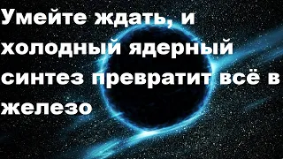 Умейте ждать, и холодный ядерный синтез превратит всё в железо