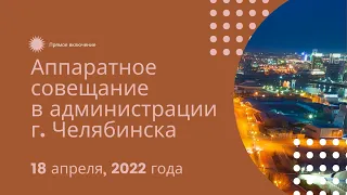 Аппаратное совещание в администрации Челябинска, 18 апреля 2022 г.