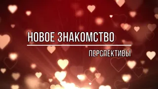 НОВОЕ ЗНАКОМСТВО  КАКИЕ ПЕРСПЕКТИВЫ