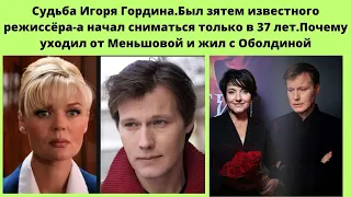 СУДЬБА ИГОРЯ ГОРДИНА=ПОЧЕМУ ПОЗДНО СТАЛ СНИМАТЬСЯ - ПОЧЕМУ УШЁЛ ОТ МЕНЬШОВОЙ И ЖИЛ С ОБОЛДИНОЙ