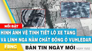 Tin Sáng 15/2 | Hình ảnh vệ tinh tiết lộ xe tăng và lính Nga nằm chất đống ở Vuhledar | FBNC