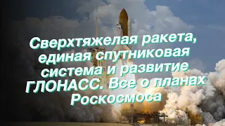 Сверхтяжелая ракета, единая спутниковая система и развитие ГЛОНАСС. Все о планах Роскосмоса