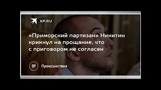 «Приморский партизан» Никитин крикнул на прощание, что с приговором не согласен