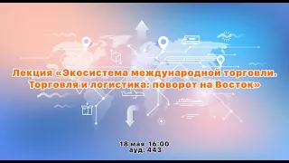 Лекция «Экосистема международной торговли. Торговля и логистика: поворот на Восток»