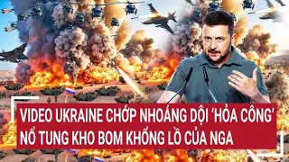 Điểm nóng thế giới: Video Ukraine chớp nhoáng tấn công nổ tung kho bom khổng lồ của Nga