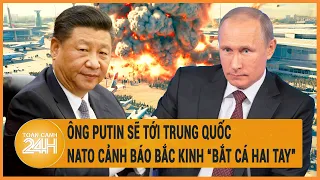 Ông Putin sẽ tới Trung Quốc, NATO cảnh báo Bắc Kinh “bắt cá hai tay”