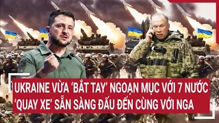 Thời sự quốc tế: Ukraine vừa ‘bắt tay’ ngoạn mục với 7 nước, quay ngoắt đấu đến cùng với Nga