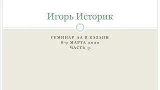 03.  Игорь Историк. Семинар АА  в Казани 8-9 марта 2020 года.  Часть 3