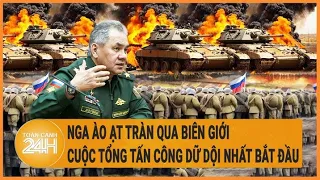 Diễn biến Nga-Ukraine: Nga ồ ạt tràn qua biên giới, cuộc tấn công dữ dội nhất của Moscow bắt đầu