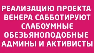 31.03.2019 РЕАЛИЗАЦИЮ ПРОЕКТА ВЕНЕРА САББОТИРУЮТ СЛАБОУМНЫЕ ОБЕЗЬЯНОПОДОБНЫЕ АДМИНЫ И “АКТИВИСТЫ”