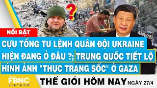 Tin thế giới hôm nay 27/4, Cựu tổng tư lệnh Ukraine mất tích?;Trung Quốc tiết lộ "thực trạng" ở gaza