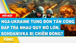 Nga Ukraine tung đòn tấn công đáp trả nhau quy mô lớn, Bohdanivka bị chiếm đóng? | FBNC