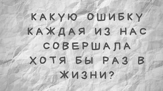 Какую ошибку каждая из нас совершала хотя бы раз в жизни?