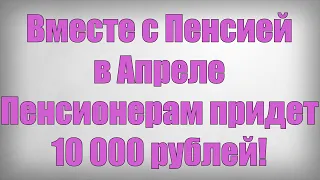 Вместе с Пенсией в Апреле Пенсионерам придет 10 000 рублей!