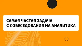 Самая частая задача с собеседования на аналитика