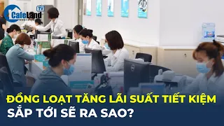 Ngân hàng ĐỒNG LOẠT TĂNG lãi suất tiết kiệm, sắp tới sẽ ra sao? | CafeLand