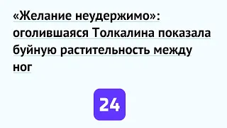 «Желание неудержимо»: оголившаяся Толкалина показала буйную растительность между ног