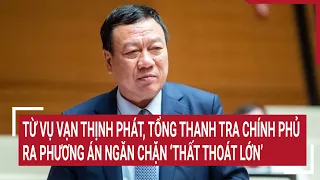 Điểm nóng: Từ vụ Vạn Thịnh Phát, Tổng Thanh tra Chính phủ ra phương án ngăn ‘thất thoát lớn’