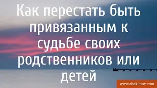 Как перестать быть привязанным к судьбе своих родственников или детей? - Александр Хакимов