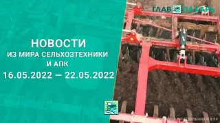 Новости из мира сельхозтехники и АПК 16.05.2022 — 22.05.2022. Еженедельный выпуск