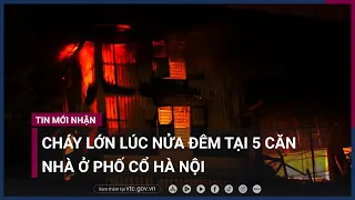 Cháy lớn lúc nửa đêm tại 5 căn nhà ở phố cổ Hà Nội | VTC Now