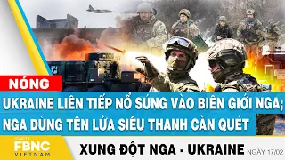 Nga Ukraine mới nhất 17/2 | Ukraine nổ súng vào biên giới Nga; Nga dùng tên lửa siêu thanh càn quét