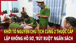 Điểm nóng 1/6: Khởi tố nguyên chủ tịch cùng 2 thuộc cấp lập khống hồ sơ, rút lõi ngân sách