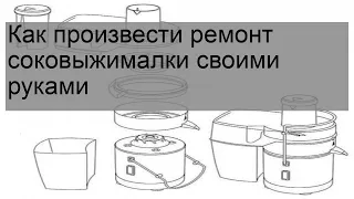 Как произвести ремонт соковыжималки своими руками