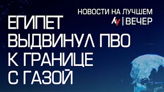 Египет выдвинул ПВО к границе с Газой // Главные новости Израиля на вечер 12 февраля 2024