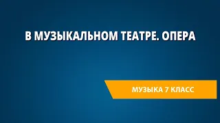 В музыкальном театре. Опера. Музыка 7 класс.