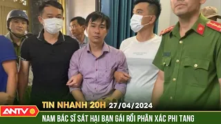 Tin nhanh 20h ngày 27/4: Rùng mình lời khai của bác sĩ giết người, phân xác phi tang ở Đồng Nai