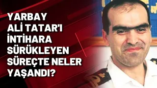 YARBAY ALİ TATAR'I İNTİHARA SÜRÜKLEYEN SÜREÇTE NELER YAŞANDI?