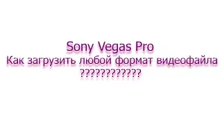 Как в Sony Vegas Pro загрузить avi, mpg4 и другой любой видео формата???