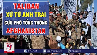 Taliban Đi Ngược Cam Kết: Xử T.ử Anh Trai Phó TT Afghanistan, Hành Quyết Cảnh Sát, Tấn Công Nhà Báo