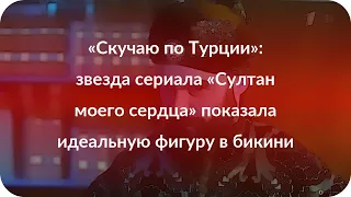 «Скучаю по Турции»: звезда сериала «Султан моего сердца» показала идеальную фигуру в бикини