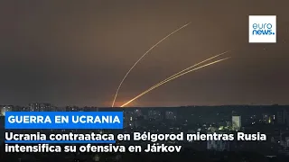 Ucrania contraataca en Bélgorod mientras Rusia intensifica su ofensiva en Járkov