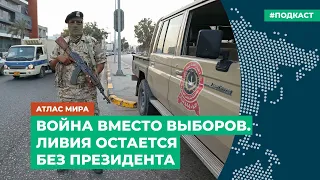 Война вместо выборов. Ливия остается без президента | Подкаст «Атлас мира»