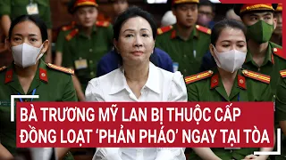 Điểm nóng: Bà Trương Mỹ Lan bị thuộc cấp đồng loạt ‘phản pháo’ ngay tại tòa