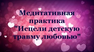 ИСЦЕЛИ ДЕТСКУЮ ПСИХОЛОГИЧЕСКУЮ ТРАВМУ ЛЮБОВЬЮ Медитативная практика