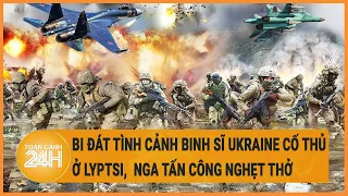 Xung đột Nga-Ukraine 23/5: Bi đát tình cảnh binh sĩ Ukraine cố thủ ở Lyptsi Nga tấn công nghẹt thở